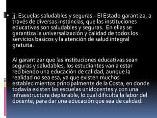  jj. Escuelas saludables y seguras.- El Estado garantiza, a
  través de diversas instancias, que las instituciones
  educativas son saludables y seguras. En ellas se
  garantiza la universalización y calidad de todos los
  servicios básicos y la atención de salud integral
  gratuita.

  Al garantizar que las instituciones educativas sean
  seguras y saludables, los estudiantes van a estar
  recibiendo una educación de calidad, aunque la
  realidad no sea esa, ya que existen muchos
  establecimientos principalmente de la Costa, en donde
  todavía existen las escuelas unidocentes y con una
  infraestructura deplorable, lo cual dificulta la labor del
  docente, para dar una educación que sea de calidad.
 