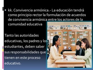  kk. Convivencia armónica.- La educación tendrá
  como principio rector la formulación de acuerdos
  de convivencia armónica entre los actores de la
  comunidad educativa

Tanto las autoridades
educativas, los padres y los
estudiantes, deben saber
sus responsabilidades que
tienen en este proceso
educativo.
 