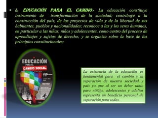 La existencia de la educación es
fundamental para el cambio y la
superación de nuestra sociedad y
país ya que al ser un deber tanto
para niñ@s, adolescentes y adultos
representa un beneficio personal de
superación para todos.
 