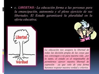  c. Libertad.- La educación forma a las personas para
  la emancipación, autonomía y el pleno ejercicio de sus
  libertades. El Estado garantizará la pluralidad en la
  oferta educativa;




                      La educación nos asegura la libertad de
                      todas las decisión propia de las cosas que
                      nos convengan o no para nuestra vida , por
                      lo tanto, el estado es el responsable de
                      permitirnos ejercer nuestra libertad de
                      expresión ya que solo de esta forma
                      haremos respetar nuestra verdad y criterios.
 