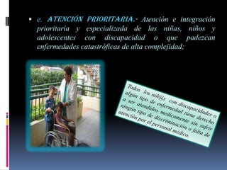  e. Atención prioritaria.- Atención e integración
  prioritaria y especializada de las niñas, niños y
  adolescentes con discapacidad o que padezcan
  enfermedades catastróficas de alta complejidad;
 