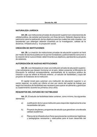 Decreto No. 468




NATURALEZA JURÍDICA

        Art. 28. Las instituciones privadas de educación superior son corporaciones de
utilidad pública, de carácter permanente y sin fines de lucro. Deberán disponer de su
patrimonio para la realización de los objetivos para los cuales han sido creadas. Los
excedentes que obtengan deberán invertirlos en la investigación, calidad de la
docencia, infraestructura y la proyección social.

CREACIÓN DE INSTITUCIONES

       Art. 29. La creación de instituciones privadas de educación superior se hará
por medio de escritura pública en la que los fundadores y patrocinadores concurran a
la creación de la nueva entidad, determinando sus objetivos y aprobando su proyecto
de estatutos.

AUTORIZACIÓN DE NUEVAS INSTITUCIONES

       Art. 30. Los interesados en crear una institución privada de educación superior,
o las extranjeras que deseen funcionar en el país, deben presentar al Ministerio de
Educación la solicitud correspondiente, acompañada de la escritura pública de
creación a que se refiere el Artículo anterior, un estudio de factibilidad y copia del
proyecto de Estatutos de la institución.

      El capital inicial para autorizar una institución de educación superior o un
centro regional, no podrá ser inferior al cien por ciento del capital de trabajo que
según los estudios de factibilidad sea necesario para operar anualmente y garantizar
su sostenimiento durante los primeros cinco años.

REQUISITOS DEL ESTUDIO DE FACTIBILIDAD

     Art. 31. El estudio de factibilidad debe contener, como mínimo, los siguientes
elementos:

      a)     Justificación de la nueva institución para responder objetivamente a las
             necesidades del país;

      b)     Proyecto de planes y programas de estudio que garanticen una elevada
             calidad académica;

      c)     Planos de la infraestructura física que prevea las condiciones higiénicas
             y pedagógicas necesarias y adecuadas para el buen desarrollo del
                                          12
 
