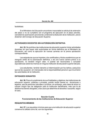 Decreto No. 468


factibilidad.

       Si el Ministerio de Educación encontrare irrazonable la solicitud de extensión
del plazo o no se cumpliere con el programa de ejecución en el plazo previsto,
cancelará la autorización provisional y ordenará la disolución de la institución, previo
dictamen del Consejo de Educación Superior.


ACTIVIDADES DOCENTES SIN AUTORIZACIÓN DEFINITIVA

      Art. 35. Se prohíbe a las instituciones de educación superior iniciar actividades
docentes sin que hayan sido autorizadas en forma definitiva por el Ministerio de
Educación; así como la ejecución de nuevas carreras sin la previa aprobación
correspondiente.

      Las asignaturas que se impartan y los certificados y títulos académicos que se
otorguen antes de la autorización definitiva, o de una nueva carrera previo a su
aprobación, no tendrán ningún valor, ni podrán ser reconocidos o conceder
equivalencias sobre los mismos en ninguna institución de educación superior del país.

       Los estudiantes tendrán derecho a indemnización por los daños y perjuicios
que se les causaren; sin menoscabo de la responsabilidad penal en que incurrieren
las autoridades de la institución.

ENTIDADES DONANTES

       Art. 36. Para el cumplimiento de sus finalidades y objetivos, las instituciones de
educación superior, públicas o privadas, podrán recibir bienes en donaciones o
legados, sea de personas naturales o jurídicas; sin embargo, esta clase de actos no
causan ningún tipo de obligación para la institución beneficiaria, más que la de
destinar los bienes otorgados, a los usos que determine el donante o causante, según
el caso.


                               Sección Cuarta
          Funcionamiento de las Instituciones de Educación Superior

REQUISITOS MÍNIMOS

      Art. 37. Los requisitos mínimos para que una institución de educación superior
conserve la calidad como tal, son los siguientes:

                                           14
 