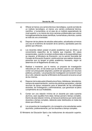 Decreto No. 468


a)    Ofrecer al menos una carrera técnica o tecnológica, cuando se trate de
      un instituto tecnológico; al menos una carrera profesional técnica,
      científica o humanística, en el caso de un instituto especializado de
      nivel superior; y no menos de cinco carreras profesionales que cubran
      homogéneamente las áreas científicas, humanísticas y técnicas, cuando
      se trate de una universidad.

b)    Disponer de los planes de estudios adecuados, actualizados al menos
      una vez en el término de duración de la carrera y aprobados para los
      grados que ofrezcan.

c)    Los docentes deben poseer el grado académico que se ofrece y el
      conocimiento específico de la materia que impartan. En casos
      excepcionales, cuando no existan profesionales en la especialidad que
      se requiere, el Ministerio de Educación, con la opinión favorable del
      Consejo de Educación Superior, podrá autorizar que realicen docencia,
      personas que no tengan el grado académico necesario, según se
      determine en el Reglamento de esta Ley.

d)    Realizar o mantener, por lo menos, un proyecto de investigación
      relevante por año, en las áreas que se ofrecen; para lo cual, deberán
      contar con presupuesto asignado y podrán ser apoyados con recursos
      públicos y privados. Los proyectos de investigación con duración mayor
      de un año, deberán reportar al Ministerio de Educación el avance anual
      de los mismos.

e)    Disponer de la adecuada infraestructura física, bibliotecas, laboratorios,
      campos de experimentación, centros de prácticas apropiados, y demás
      recursos de apoyo necesarios para el desarrollo de las actividades
      docentes, de investigación y administrativas, que garanticen el pleno
      cumplimiento de sus finalidades.

f)    Contar con una relación mínima de un docente por cada cuarenta
      alumnos, sean aquéllos hora clase, tiempo parcial o tiempo completo.
      Dentro de esta relación mínima, al menos el veinticinco por ciento serán
      docentes a tiempo completo, debiendo estar distribuidos en todas las
      áreas que ofrecen; y,

g)    Los proyectos de investigación y la consejería a los estudiantes serán
      asumidos, preferentemente, por los docentes a tiempo completo.

El Ministerio de Educación fijará a las instituciones de educación superior,
                                   15
 