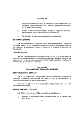 Decreto No. 468


             mínimas establecidas en esta Ley. Las instituciones deberán remitir los
             planes de estudio al Ministerio de Educación para efecto de registro
             previo a su implementación;

      b)     Recibir prioritariamente subsidios o apoyos de programas estatales,
             especialmente dirigidos a la investigación científica; y

      c)     Ser eximidas de los procesos de evaluación obligatorios.

SISTEMA DE CALIDAD

      Art. 49. El Ministerio de Educación, con la opinión favorable del Consejo de
Educación Superior, podrá establecer un sistema de calidad que integre los procesos
de evaluación y acreditación, según lo determine el Reglamento Especial de
Acreditación.

OBLIGATORIEDAD

      Art. 50. Para el efectivo cumplimiento de las disposiciones indicadas en la
presente Ley, las instituciones de educación superior están obligadas a permitir las
inspecciones y evaluaciones por parte del Ministerio de Educación y a facilitarle la
información y documentación requeridas.


                             CAPITULO VII
                  DEL CONSEJO DE EDUCACIÓN SUPERIOR

CONSTITUCIÓN DEL CONSEJO

      Art. 51. Se establece el Consejo de Educación Superior como el organismo
consultivo y propositivo del Ministerio de Educación, para el mantenimiento y
desarrollo de la calidad de la educación superior.

     El Consejo de Educación Superior en el desarrollo de la presente Ley podrá
denominarse el Consejo.

ATRIBUCIONES DEL CONSEJO

      Art. 52. Son atribuciones del Consejo de Educación Superior:

      a)     Elaborar su reglamento interno en coordinación con el Ministerio de
             Educación;
                                         20
 