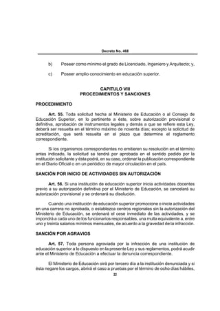 Decreto No. 468


       b)     Poseer como mínimo el grado de Licenciado, Ingeniero y Arquitecto; y,

       c)     Poseer amplio conocimiento en educación superior.


                               CAPITULO VIII
                        PROCEDIMIENTOS Y SANCIONES

PROCEDIMIENTO

        Art. 55. Toda solicitud hecha al Ministerio de Educación o al Consejo de
Educación Superior, en lo pertinente a éste, sobre autorización provisional o
definitiva, aprobación de instrumentos legales y demás a que se refiere esta Ley,
deberá ser resuelta en el término máximo de noventa días; excepto la solicitud de
acreditación, que será resuelta en el plazo que determine el reglamento
correspondiente.

        Si los organismos correspondientes no emitieren su resolución en el término
antes indicado, la solicitud se tendrá por aprobada en el sentido pedido por la
institución solicitante y ésta podrá, en su caso, ordenar la publicación correspondiente
en el Diario Oficial o en un periódico de mayor circulación en el país.

SANCIÓN POR INICIO DE ACTIVIDADES SIN AUTORIZACIÓN

       Art. 56. Si una institución de educación superior inicia actividades docentes
previo a su autorización definitiva por el Ministerio de Educación, se cancelará su
autorización provisional y se ordenará su disolución.

       Cuando una institución de educación superior promocione o inicie actividades
en una carrera no aprobada, o establezca centros regionales sin la autorización del
Ministerio de Educación, se ordenará el cese inmediato de las actividades, y se
impondrá a cada uno de los funcionarios responsables, una multa equivalente a, entre
uno y treinta salarios mínimos mensuales, de acuerdo a la gravedad de la infracción.

SANCIÓN POR AGRAVIOS

       Art. 57. Toda persona agraviada por la infracción de una institución de
educación superior a lo dispuesto en la presente Ley y sus reglamentos, podrá acudir
ante el Ministerio de Educación a efectuar la denuncia correspondiente.

      El Ministerio de Educación oirá por tercero día a la institución denunciada y si
ésta negare los cargos, abrirá el caso a pruebas por el término de ocho días hábiles,
                                           22
 