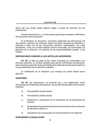 Decreto No. 468


dentro del cual ambas partes deberán alegar y probar los extremos de sus
pretensiones.

      Vencido dicho término, y con las pruebas que hubiere recabado, el Ministerio
de Educación emitirá resolución.

      Si el Ministerio de Educación, encontrare justificadas las afirmaciones del
denunciante, ordenará a la institución reparar los daños causados al estudiante, e
impondrá a cada uno de sus funcionarios directivos responsables, una multa
equivalente, entre uno a treinta salarios mínimos mensuales, de conformidad a la
gravedad de la infracción; sin perjuicio de las responsabilidades penales, si las
hubiere.

DISPOSICIONES COMUNES A LOS ARTÍCULOS ANTERIORES

       Art. 58. La falta de pago de las multas impuestas de conformidad a los
Artículos anteriores, en el plazo señalado para ello por el Ministerio de Educación,
será causal de suspensión de las actividades de la institución de educación superior a
la que pertenezcan los funcionarios culpables.

       La certificación de la resolución que imponga las multas tendrá fuerza
ejecutiva.

SANCIONES

      Art. 59. Las infracciones a la presente Ley y sus reglamentos, serán
sancionadas por el Ministerio de Educación, de acuerdo a la gravedad de las mismas,
mediante:

       a)     Amonestación privada escrita;

       b)     Amonestación pública escrita;

       c)     Suspensión o cancelación de la autorización de funcionamiento de
              carreras;

       d)     Suspensión temporal de la autorización para funcionar como institución
              de educación superior; y,

       e)     Cancelación de la autorización de funcionamiento de la institución.

SUSPENSIÓN O CANCELACIÓN
                                          23
 