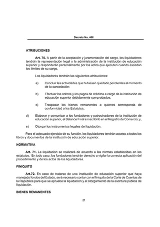 Decreto No. 468




       ATRIBUCIONES

              Art. 70. A partir de la aceptación y juramentación del cargo, los liquidadores
       tendrán la representación legal y la administración de la institución de educación
       superior y responderán personalmente por los actos que ejecuten cuando excedan
       los límites de su cargo.

              Los liquidadores tendrán las siguientes atribuciones:

              a)     Concluir las actividades que hubiesen quedado pendientes al momento
                     de la cancelación;

              b)     Efectuar los cobros y los pagos de créditos a cargo de la institución de
                     educación superior debidamente comprobados;

              c)     Traspasar los bienes remanentes a quienes corresponda de
                     conformidad a los Estatutos;

       d)     Elaborar y comunicar a los fundadores y patrocinadores de la institución de
              educación superior, el Balance Final e inscribirlo en el Registro de Comercio; y,

       e)     Otorgar los instrumentos legales de liquidación.

        Para el adecuado ejercicio de su función, los liquidadores tendrán acceso a todos los
libros y documentos de la institución de educación superior.

NORMATIVA

       Art. 71. La liquidación se realizará de acuerdo a las normas establecidas en los
estatutos. En todo caso, los fundadores tendrán derecho a vigilar la correcta aplicación del
procedimiento y de los actos de los liquidadores.

FINIQUITO

       Art.72. En caso de tratarse de una institución de educación superior que haya
manejado fondos del Estado, será necesario contar con el finiquito de la Corte de Cuentas de
la República para que se apruebe la liquidación y el otorgamiento de la escritura pública de
liquidación.

BIENES REMANENTES

                                                  27
 