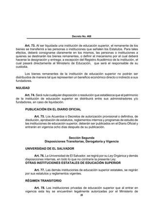 Decreto No. 468


      Art. 73. Al ser liquidada una institución de educación superior, el remanente de los
bienes se transferirá a las personas o instituciones que señalen los Estatutos. Para tales
efectos, deberá consignarse claramente en los mismos, las personas o instituciones a
quienes se destinarán los bienes remanentes, o definir el mecanismo por el cual deberá
hacerse la designación y entrega; a excepción del Registro Académico de la institución, el
cual pasará directamente al Ministerio de Educación, que será el responsable de su
custodia.

        Los bienes remanentes de la institución de educación superior no podrán ser
distribuidos de manera tal que representen un beneficio económico directo o indirecto a sus
fundadores.

NULIDAD

      Art. 74. Será nula cualquier disposición o resolución que establezca que el patrimonio
de la institución de educación superior se distribuirá entre sus administradores y/o
fundadores, en caso de liquidación.

       PUBLICACIÓN EN EL DIARIO OFICIAL

               Art. 75. Los Acuerdos o Decretos de autorización provisional o definitiva, de
       disolución, aprobación de estatutos, reglamentos internos y programas de estudio de
       las instituciones de educación superior, deberán ser publicados en el Diario Oficial y
       entrarán en vigencia ocho días después de su publicación.


                                     Sección Segunda
                     Disposiciones Transitorias, Derogatoria y Vigencia

       UNIVERSIDAD DE EL SALVADOR

             Art. 76. La Universidad de El Salvador, se regirá por su Ley Orgánica y demás
       disposiciones internas, en todo lo que no contraríe la presente Ley.
       OTRAS INSTITUCIONES ESTATALES DE EDUCACIÓN SUPERIOR

             Art. 77. Las demás instituciones de educación superior estatales, se regirán
       por sus estatutos y reglamentos vigentes.

       RÉGIMEN TRANSITORIO

             Art. 78. Las instituciones privadas de educación superior que al entrar en
       vigencia esta ley se encuentren legalmente autorizadas por el Ministerio de
                                                 28
 