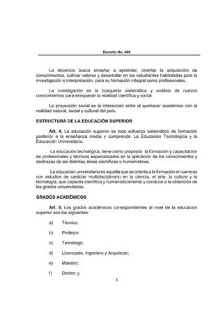 Decreto No. 468




       La docencia busca enseñar a aprender, orientar la adquisición de
conocimientos, cultivar valores y desarrollar en los estudiantes habilidades para la
investigación e interpretación, para su formación integral como profesionales.

      La investigación es la búsqueda sistemática y análisis de nuevos
conocimientos para enriquecer la realidad científica y social.

       La proyección social es la interacción entre el quehacer académico con la
realidad natural, social y cultural del país.

ESTRUCTURA DE LA EDUCACIÓN SUPERIOR

       Art. 4. La educación superior es todo esfuerzo sistemático de formación
posterior a la enseñanza media y comprende: La Educación Tecnológica y la
Educación Universitaria.

       La educación tecnológica, tiene como propósito la formación y capacitación
de profesionales y técnicos especializados en la aplicación de los conocimientos y
destrezas de las distintas áreas científicas o humanísticas.

       La educación universitaria es aquella que se orienta a la formación en carreras
con estudios de carácter multidisciplinario en la ciencia, el arte, la cultura y la
tecnología, que capacita científica y humanísticamente y conduce a la obtención de
los grados universitarios.

GRADOS ACADÉMICOS

      Art. 5. Los grados académicos correspondientes al nivel de la educación
superior son los siguientes:

      a)     Técnico;

      b)     Profesor;

      c)     Tecnólogo;

      d)     Licenciado, Ingeniero y Arquitecto;

      e)     Maestro;

      f)     Doctor; y
                                          3
 