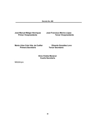 Decreto No. 468




José Manuel Melgar Henríquez         José Francisco Merino López
   Primer Vicepresidente                      Tercer Vicepresidente




Marta Lilian Coto Vda. de Cuéllar             Elizardo González Lovo
      Primera Secretaria                   Tercer Secretario



                            Elvia Violeta Menjívar
                              Cuarta Secretaria

MAGA/rpm




                                      30
 