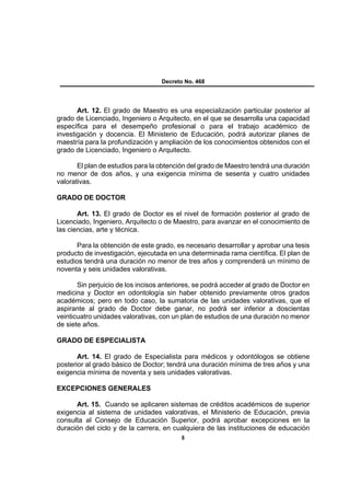 Decreto No. 468




       Art. 12. El grado de Maestro es una especialización particular posterior al
grado de Licenciado, Ingeniero o Arquitecto, en el que se desarrolla una capacidad
específica para el desempeño profesional o para el trabajo académico de
investigación y docencia. El Ministerio de Educación, podrá autorizar planes de
maestría para la profundización y ampliación de los conocimientos obtenidos con el
grado de Licenciado, Ingeniero o Arquitecto.

       El plan de estudios para la obtención del grado de Maestro tendrá una duración
no menor de dos años, y una exigencia mínima de sesenta y cuatro unidades
valorativas.

GRADO DE DOCTOR

       Art. 13. El grado de Doctor es el nivel de formación posterior al grado de
Licenciado, Ingeniero, Arquitecto o de Maestro, para avanzar en el conocimiento de
las ciencias, arte y técnica.

       Para la obtención de este grado, es necesario desarrollar y aprobar una tesis
producto de investigación, ejecutada en una determinada rama científica. El plan de
estudios tendrá una duración no menor de tres años y comprenderá un mínimo de
noventa y seis unidades valorativas.

       Sin perjuicio de los incisos anteriores, se podrá acceder al grado de Doctor en
medicina y Doctor en odontología sin haber obtenido previamente otros grados
académicos; pero en todo caso, la sumatoria de las unidades valorativas, que el
aspirante al grado de Doctor debe ganar, no podrá ser inferior a doscientas
veinticuatro unidades valorativas, con un plan de estudios de una duración no menor
de siete años.

GRADO DE ESPECIALISTA

       Art. 14. El grado de Especialista para médicos y odontólogos se obtiene
posterior al grado básico de Doctor; tendrá una duración mínima de tres años y una
exigencia mínima de noventa y seis unidades valorativas.

EXCEPCIONES GENERALES

      Art. 15. Cuando se aplicaren sistemas de créditos académicos de superior
exigencia al sistema de unidades valorativas, el Ministerio de Educación, previa
consulta al Consejo de Educación Superior, podrá aprobar excepciones en la
duración del ciclo y de la carrera, en cualquiera de las instituciones de educación
                                          6
 