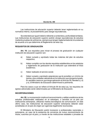 Decreto No. 468




     Las instituciones de educación superior deberán tener reglamentado en su
normativa interna, el procedimiento para otorgar equivalencias.

      Se entenderá por igual índole lo referente a contenidos y profundidad similares.
Las instituciones de educación superior podrán otorgar equivalencias de estudios
mediante pruebas de suficiencia, siempre que tengan reglamentada tal circunstancia
de acuerdo a lo que determine al Reglamento de esta Ley.

REQUISITOS DE GRADUACIÓN

        Art. 19. Los requisitos para iniciar el proceso de graduación en cualquier
institución de educación superior son:

      a)     Haber cursado y aprobado todas las materias del plan de estudios
             respectivo;

      b)     Haber cumplido con los demás requisitos establecidos en los estatutos
             y reglamento de graduación de la institución que extenderá el título
             académico;

      c)     Haber realizado el servicio social;

      d)     Haber cursado y aprobado asignaturas que le acrediten un mínimo de
             treinta y dos unidades valorativas en la institución que otorgará el grado.
             En aquellos casos en que tenga aplicación el Artículo 59, literales c), d)
             y e), el Ministerio de Educación determinará lo pertinente.

      Para los casos a que se refiere el Artículo 64 de esta Ley, los requisitos de
egreso adicionales serán determinados por el Ministerio de Educación.

INCORPORACIONES

        Art. 20. La incorporación implica el reconocimiento y validez académica de los
estudios profesionales realizados en el extranjero, o servidos en el país por
instituciones extranjeras, utilizando medios tecnológicos de comunicación; en este
último caso, las instituciones de educación superior extranjeras deberán estar
acreditadas en el país de origen por agencias legalmente reconocidas.

        El Ministerio de Educación podrá incorporar a profesionales nacionales o
extranjeros, en caso de la existencia de convenios de mutuo reconocimiento de
títulos, suscritos por el país y a través de las instituciones estatales o privadas de
                                          8
 
