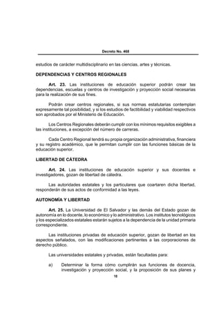Decreto No. 468


estudios de carácter multidisciplinario en las ciencias, artes y técnicas.

DEPENDENCIAS Y CENTROS REGIONALES

       Art. 23. Las instituciones de educación superior podrán crear las
dependencias, escuelas y centros de investigación y proyección social necesarias
para la realización de sus fines.

      Podrán crear centros regionales, si sus normas estatutarias contemplan
expresamente tal posibilidad, y si los estudios de factibilidad y viabilidad respectivos
son aprobados por el Ministerio de Educación.

       Los Centros Regionales deberán cumplir con los mínimos requisitos exigibles a
las instituciones, a excepción del número de carreras.

       Cada Centro Regional tendrá su propia organización administrativa, financiera
y su registro académico, que le permitan cumplir con las funciones básicas de la
educación superior.

LIBERTAD DE CÁTEDRA

       Art. 24. Las instituciones de educación superior y sus docentes e
investigadores, gozan de libertad de cátedra.

      Las autoridades estatales y los particulares que coartaren dicha libertad,
responderán de sus actos de conformidad a las leyes.

AUTONOMÍA Y LIBERTAD

       Art. 25. La Universidad de El Salvador y las demás del Estado gozan de
autonomía en lo docente, lo económico y lo administrativo. Los institutos tecnológicos
y los especializados estatales estarán sujetos a la dependencia de la unidad primaria
correspondiente.

      Las instituciones privadas de educación superior, gozan de libertad en los
aspectos señalados, con las modificaciones pertinentes a las corporaciones de
derecho público.

       Las universidades estatales y privadas, están facultadas para:

       a)     Determinar la forma cómo cumplirán sus funciones de docencia,
              investigación y proyección social, y la proposición de sus planes y
                                           10
 