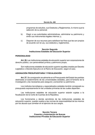 Decreto No. 468


             programas de estudios, sus Estatutos y Reglamentos, lo mismo que la
             selección de su personal;

      b)     Elegir a sus autoridades administrativas, administrar su patrimonio y
             emitir sus instrumentos legales internos; y,

      c)     Disponer de sus recursos para satisfacer los fines que les son propios
             de acuerdo con la Ley, sus estatutos y reglamentos.


                                Sección Segunda
                 Instituciones Estatales de Educación Superior

PERSONALIDAD

      Art. 26. Las instituciones estatales de educación superior son corporaciones de
derecho público, con personalidad jurídica y patrimonio propio.

       Son instituciones estatales de educación superior aquellas creadas por Decreto
Legislativo o Decreto Ejecutivo en el Ramo de Educación, según el caso.

ASIGNACIÓN PRESUPUESTARIA Y FISCALIZACIÓN

       Art. 27. Se consignarán anualmente en el Presupuesto del Estado las partidas
destinadas al sostenimiento de las universidades estatales, para el fomento de la
investigación y las necesarias para asegurar y acrecentar su patrimonio.

      Los institutos tecnológicos y especializados estatales tendrán consignado su
presupuesto expresamente en las unidades primarias de las cuales dependen.

        Las instituciones estatales de educación superior estarán sujetas a la
fiscalización de la Corte de Cuentas de la República.

       Los funcionarios y demás servidores de las instituciones estatales de
educación superior, quedan sujetos a las normas de responsabilidad de los mismos
por los abusos que cometan en el ejercicio de sus cargos.



                                Sección Tercera
                       Creación y Autorización de Nuevas
                 Instituciones Privadas de Educación Superior
                                         11
 