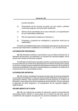 Decreto No. 468


              proceso educativo;

       d)     Enumeración de los recursos de apoyo con que cuente o planifica
              contar para asegurar una buena labor académica;

       e)     Nómina de las autoridades de la nueva institución, con especificación
              de sus credenciales académicas;

       f)     Plan de organización académica y financiera; y,

       g)     Programas y proyectos de investigación y proyección social que se
              desarrollarán.

      El estudio de factibilidad debe estar acompañado del programa de ejecución de
acciones para desarrollar lo establecido en los literales b, c y d, de este Artículo.

AUTORIZACIÓN PROVISIONAL

       Art. 32. Recibida la solicitud y documentos a que se refiere el Artículo 30, el
Ministerio de Educación, los examinará y si reunieren los requisitos legales, oirá la
opinión del Consejo de Educación Superior.

       Si el Ministerio de Educación aprueba la solicitud, autorizará provisionalmente
la nueva institución por medio de Acuerdo Ejecutivo en el Ramo de Educación, fijando
en el mismo un plazo para el cumplimiento del programa de ejecución de lo pertinente
al estudio de factibilidad. Este mismo Acuerdo Ejecutivo concederá a la institución el
reconocimiento de su personalidad jurídica.

AUTORIZACIÓN DEFINITIVA

       Art. 33. Al haber completado el programa de ejecución de acciones estipulado
en el estudio de factibilidad, la institución podrá solicitar al Ministerio de Educación la
autorización definitiva. Éste resolverá mediante Acuerdo Ejecutivo en el Ramo de
Educación, previa inspección de las instalaciones de la institución, a fin de comprobar
la ejecución de dicho programa y el cumplimiento de los requisitos legales y
reglamentarios.

INCUMPLIMIENTO DE PLAZOS

       Art. 34. Las instituciones privadas de educación superior provisionalmente
autorizadas podrán solicitar un nuevo plazo de un máximo de dos años, para el
cumplimiento del programa de ejecución de acciones estipulado en el estudio de
                                            13
 