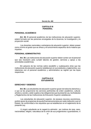 Decreto No. 468


                                    CAPITULO III
                                    PERSONAL

PERSONAL ACADÉMICO

      Art. 38. El personal académico de las instituciones de educación superior,
estará formado por las personas encargadas de la docencia, la investigación y la
proyección social.

       Los docentes nacionales o extranjeros de educación superior, deben poseer
como mínimo el grado que se ofrece y el conocimiento especifico de la materia que
impartan.

PERSONAL ADMINISTRATIVO

       Art. 39. Las instituciones de educación superior deben contar con el personal
que sea necesario para cumplir labores de gestión, servicios y apoyo a las
actividades académicas.

        Sin perjuicio de las normas sobre escalafón y cualesquiera otras que las
instituciones de educación superior establezcan en sus estatutos y reglamentos, sus
relaciones con el personal académico y administrativo se regirán por las leyes
respectivas.


                                    CAPÍTULO IV
                                   ESTUDIANTES

DERECHOS Y DEBERES

        Art. 40. Los estudiantes de educación superior gozan de todos los derechos y
a que se les proporcione los servicios pertinentes de orden académico, cultural,
artístico y social y, están sujetos a las obligaciones que la presente Ley, los Estatutos
y Reglamentos de las Instituciones de Educación Superior establezcan.

       Los estudiantes de educación superior, de escasos recursos económicos,
podrán gozar de programas de ayuda financiera previstos por cada institución o por el
Estado, de conformidad a los requisitos que se establezcan en el reglamento de la
presente Ley.

       A ningún estudiante se le negará la admisión por motivos de raza, sexo,
nacionalidad, religión, naturaleza de la unión de sus progenitores o guardadores, ni
                                           17
 