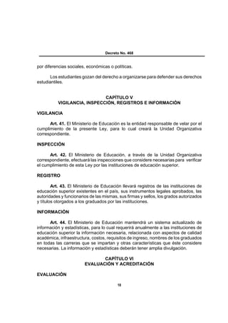 Decreto No. 468


por diferencias sociales, económicas o políticas.

       Los estudiantes gozan del derecho a organizarse para defender sus derechos
estudiantiles.


                             CAPÍTULO V
          VIGILANCIA, INSPECCIÓN, REGISTROS E INFORMACIÓN

VIGILANCIA

      Art. 41. El Ministerio de Educación es la entidad responsable de velar por el
cumplimiento de la presente Ley, para lo cual creará la Unidad Organizativa
correspondiente.

INSPECCIÓN

      Art. 42. El Ministerio de Educación, a través de la Unidad Organizativa
correspondiente, efectuará las inspecciones que considere necesarias para verificar
el cumplimiento de esta Ley por las instituciones de educación superior.

REGISTRO

        Art. 43. El Ministerio de Educación llevará registros de las instituciones de
educación superior existentes en el país, sus instrumentos legales aprobados, las
autoridades y funcionarios de las mismas, sus firmas y sellos, los grados autorizados
y títulos otorgados a los graduados por las instituciones.

INFORMACIÓN

      Art. 44. El Ministerio de Educación mantendrá un sistema actualizado de
información y estadísticas, para lo cual requerirá anualmente a las instituciones de
educación superior la información necesaria, relacionada con aspectos de calidad
académica, infraestructura, costos, requisitos de ingreso, nombres de los graduados
en todas las carreras que se impartan y otras características que éste considere
necesarias. La información y estadísticas deberán tener amplia divulgación.

                               CAPÍTULO VI
                        EVALUACIÓN Y ACREDITACIÓN

EVALUACIÓN

                                         18
 