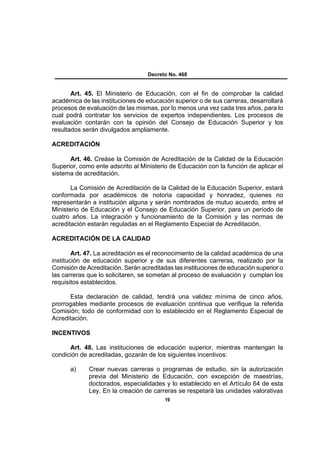 Decreto No. 468


       Art. 45. El Ministerio de Educación, con el fin de comprobar la calidad
académica de las instituciones de educación superior o de sus carreras, desarrollará
procesos de evaluación de las mismas, por lo menos una vez cada tres años, para lo
cual podrá contratar los servicios de expertos independientes. Los procesos de
evaluación contarán con la opinión del Consejo de Educación Superior y los
resultados serán divulgados ampliamente.

ACREDITACIÓN

      Art. 46. Creáse la Comisión de Acreditación de la Calidad de la Educación
Superior, como ente adscrito al Ministerio de Educación con la función de aplicar el
sistema de acreditación.

       La Comisión de Acreditación de la Calidad de la Educación Superior, estará
conformada por académicos de notoria capacidad y honradez, quienes no
representarán a institución alguna y serán nombrados de mutuo acuerdo, entre el
Ministerio de Educación y el Consejo de Educación Superior, para un período de
cuatro años. La integración y funcionamiento de la Comisión y las normas de
acreditación estarán reguladas en el Reglamento Especial de Acreditación.

ACREDITACIÓN DE LA CALIDAD

        Art. 47. La acreditación es el reconocimiento de la calidad académica de una
institución de educación superior y de sus diferentes carreras, realizado por la
Comisión de Acreditación. Serán acreditadas las instituciones de educación superior o
las carreras que lo solicitaren, se sometan al proceso de evaluación y cumplan los
requisitos establecidos.

       Esta declaración de calidad, tendrá una validez mínima de cinco años,
prorrogables mediante procesos de evaluación continua que verifique la referida
Comisión; todo de conformidad con lo establecido en el Reglamento Especial de
Acreditación.

INCENTIVOS

      Art. 48. Las instituciones de educación superior, mientras mantengan la
condición de acreditadas, gozarán de los siguientes incentivos:

      a)     Crear nuevas carreras o programas de estudio, sin la autorización
             previa del Ministerio de Educación, con excepción de maestrías,
             doctorados, especialidades y lo establecido en el Artículo 64 de esta
             Ley. En la creación de carreras se respetará las unidades valorativas
                                         19
 