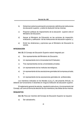 Decreto No. 468




      b)     Dictaminar sobre la autorización provisional y definitiva de instituciones
             de educación superior, y sobre la disolución de las mismas;

      c)     Proponer políticas de mejoramiento de la educación superior ante el
             Ministerio de Educación;

      d)     Apoyar al Ministerio de Educación en las acciones de inspección,
             evaluación y calificación de las instituciones de educación superior; y,

      e)     Emitir los dictámenes y opiniones que el Ministerio de Educación le
             solicite.

INTEGRACIÓN

      Art. 53. El Consejo de Educación Superior estará integrado por:

      a)     Dos representantes del Ministerio de Educación;

      b)     Un representante de la Universidad de El Salvador;

      c)     Tres representantes de las universidades privadas;

      d)     Un representante de los institutos tecnológicos;

      e)     Un representante de las asociaciones gremiales de la empresa privada;
             y,

      f)     Un representante de las asociaciones gremiales de profesionales.

      Los miembros indicados en los literales a),e),y f), del presente Artículo, no
deberán ser funcionarios ni docentes en ninguna institución de educación superior.

     El reglamento general de esta ley, regulará la estructura y funcionamiento del
Consejo, así como la forma de elección de sus miembros y las dietas de los mismos.

REQUISITOS

      Art. 54. Para ser miembro del Consejo de Educación Superior se requiere:

      a)     Ser salvadoreño;

                                          21
 