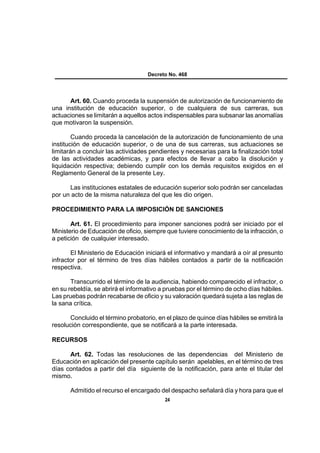 Decreto No. 468




      Art. 60. Cuando proceda la suspensión de autorización de funcionamiento de
una institución de educación superior, o de cualquiera de sus carreras, sus
actuaciones se limitarán a aquellos actos indispensables para subsanar las anomalías
que motivaron la suspensión.

        Cuando proceda la cancelación de la autorización de funcionamiento de una
institución de educación superior, o de una de sus carreras, sus actuaciones se
limitarán a concluir las actividades pendientes y necesarias para la finalización total
de las actividades académicas, y para efectos de llevar a cabo la disolución y
liquidación respectiva; debiendo cumplir con los demás requisitos exigidos en el
Reglamento General de la presente Ley.

      Las instituciones estatales de educación superior solo podrán ser canceladas
por un acto de la misma naturaleza del que les dio origen.

PROCEDIMIENTO PARA LA IMPOSICIÓN DE SANCIONES

       Art. 61. El procedimiento para imponer sanciones podrá ser iniciado por el
Ministerio de Educación de oficio, siempre que tuviere conocimiento de la infracción, o
a petición de cualquier interesado.

       El Ministerio de Educación iniciará el informativo y mandará a oír al presunto
infractor por el término de tres días hábiles contados a partir de la notificación
respectiva.

       Transcurrido el término de la audiencia, habiendo comparecido el infractor, o
en su rebeldía, se abrirá el informativo a pruebas por el término de ocho días hábiles.
Las pruebas podrán recabarse de oficio y su valoración quedará sujeta a las reglas de
la sana crítica.

      Concluido el término probatorio, en el plazo de quince días hábiles se emitirá la
resolución correspondiente, que se notificará a la parte interesada.

RECURSOS

      Art. 62. Todas las resoluciones de las dependencias del Ministerio de
Educación en aplicación del presente capítulo serán apelables, en el término de tres
días contados a partir del día siguiente de la notificación, para ante el titular del
mismo.

      Admitido el recurso el encargado del despacho señalará día y hora para que el
                                          24
 