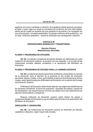 Decreto No. 468


apelante concurra a manifestar su derecho. Si el apelante solicita apertura a pruebas,
el titular o quien haga sus veces la concederá por el término de ocho días hábiles,
dentro de los cuales se recibirán las que presente el recurrente y se recogerán las
que el funcionario considere pertinentes. Concluido el término de la audiencia o, en
su caso, el término probatorio, dictará la resolución que corresponda a derecho.


                              CAPITULO IX
                DISPOSICIONES GENERALES Y TRANSITORIAS

                                  Sección Primera
                              Disposiciones Generales

PLANES Y PROGRAMAS DE ESTUDIOS

        Art. 63. Los planes y programas de estudio deberán ser elaborados por cada
institución de educación superior, de acuerdo con sus estatutos, y en el caso de las
instituciones privadas deberán someterlos a la aprobación del Ministerio de
Educación.

PLANES Y PROGRAMAS DE ESTUDIO PARA LA CARRERA DOCENTE

       Art. 64. Los planes de estudio para formar profesores y licenciados en ciencias
de la educación, para el ejercicio de la docencia en los niveles de educación
parvularia, básica y media, y otros, para habilitar al ejercicio de la docencia en dichos
niveles, serán determinados por el Ministerio de Educación con la opinión del Consejo
de Educación Superior.

       El Ministerio de Educación determinará además, las exigencias académicas de
los docentes formadores, la forma de evaluación, requisitos de ingreso y egreso de
los estudiantes y los requerimientos mínimos que deban reunir las instituciones que
ejecutan dichos planes y programas.

       Ninguna institución de educación superior podrá ofrecer los planes y
programas oficiales de formación a que se refiere este Artículo sin la autorización del
Ministerio de Educación.

DISOLUCIÓN Y LIQUIDACIÓN

       Art. 65. Las instituciones de educación superior se disolverán por Decreto
Legislativo o Ejecutivo, según hayan sido creadas.

                                           25
 