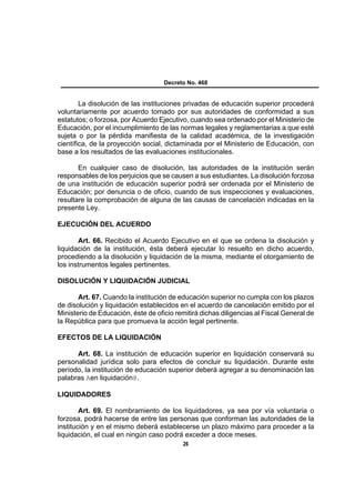 Decreto No. 468


        La disolución de las instituciones privadas de educación superior procederá
voluntariamente por acuerdo tomado por sus autoridades de conformidad a sus
estatutos; o forzosa, por Acuerdo Ejecutivo, cuando sea ordenado por el Ministerio de
Educación, por el incumplimiento de las normas legales y reglamentarias a que esté
sujeta o por la pérdida manifiesta de la calidad académica, de la investigación
científica, de la proyección social, dictaminada por el Ministerio de Educación, con
base a los resultados de las evaluaciones institucionales.

       En cualquier caso de disolución, las autoridades de la institución serán
responsables de los perjuicios que se causen a sus estudiantes. La disolución forzosa
de una institución de educación superior podrá ser ordenada por el Ministerio de
Educación; por denuncia o de oficio, cuando de sus inspecciones y evaluaciones,
resultare la comprobación de alguna de las causas de cancelación indicadas en la
presente Ley.

EJECUCIÓN DEL ACUERDO

       Art. 66. Recibido el Acuerdo Ejecutivo en el que se ordena la disolución y
liquidación de la institución, ésta deberá ejecutar lo resuelto en dicho acuerdo,
procediendo a la disolución y liquidación de la misma, mediante el otorgamiento de
los instrumentos legales pertinentes.

DISOLUCIÓN Y LIQUIDACIÓN JUDICIAL

       Art. 67. Cuando la institución de educación superior no cumpla con los plazos
de disolución y liquidación establecidos en el acuerdo de cancelación emitido por el
Ministerio de Educación, éste de oficio remitirá dichas diligencias al Fiscal General de
la República para que promueva la acción legal pertinente.

EFECTOS DE LA LIQUIDACIÓN

      Art. 68. La institución de educación superior en liquidación conservará su
personalidad jurídica solo para efectos de concluir su liquidación. Durante este
período, la institución de educación superior deberá agregar a su denominación las
palabras Aen liquidación@.

LIQUIDADORES

        Art. 69. El nombramiento de los liquidadores, ya sea por vía voluntaria o
forzosa, podrá hacerse de entre las personas que conforman las autoridades de la
institución y en el mismo deberá establecerse un plazo máximo para proceder a la
liquidación, el cual en ningún caso podrá exceder a doce meses.
                                           26
 
