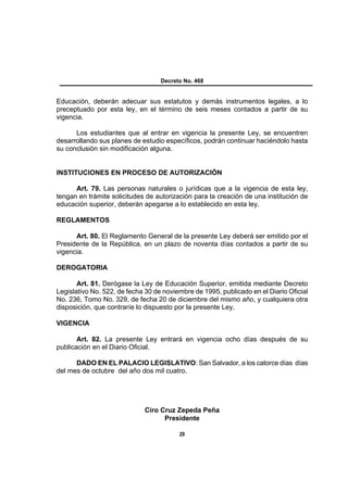 Decreto No. 468


Educación, deberán adecuar sus estatutos y demás instrumentos legales, a lo
preceptuado por esta ley, en el término de seis meses contados a partir de su
vigencia.

      Los estudiantes que al entrar en vigencia la presente Ley, se encuentren
desarrollando sus planes de estudio específicos, podrán continuar haciéndolo hasta
su conclusión sin modificación alguna.


INSTITUCIONES EN PROCESO DE AUTORIZACIÓN

      Art. 79. Las personas naturales o jurídicas que a la vigencia de esta ley,
tengan en trámite solicitudes de autorización para la creación de una institución de
educación superior, deberán apegarse a lo establecido en esta ley.

REGLAMENTOS

      Art. 80. El Reglamento General de la presente Ley deberá ser emitido por el
Presidente de la República, en un plazo de noventa días contados a partir de su
vigencia.

DEROGATORIA

       Art. 81. Derógase la Ley de Educación Superior, emitida mediante Decreto
Legislativo No. 522, de fecha 30 de noviembre de 1995, publicado en el Diario Oficial
No. 236, Tomo No. 329, de fecha 20 de diciembre del mismo año, y cualquiera otra
disposición, que contraríe lo dispuesto por la presente Ley.

VIGENCIA

       Art. 82. La presente Ley entrará en vigencia ocho días después de su
publicación en el Diario Oficial.

      DADO EN EL PALACIO LEGISLATIVO: San Salvador, a los catorce días días
del mes de octubre del año dos mil cuatro.




                             Ciro Cruz Zepeda Peña
                                   Presidente

                                         29
 