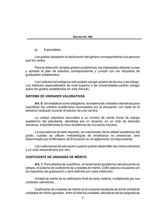 Decreto No. 468




       g)     Especialista.

      Los grados adoptarán la declinación del género correspondiente a la persona
que los reciba.

      Para la obtención de tales grados académicos, los interesados deberán cursar
y aprobar el plan de estudios correspondiente y cumplir con los requisitos de
graduación establecidos.

       Los institutos tecnológicos solo podrán otorgar grados de técnico y tecnólogo.
Los institutos especializados de nivel superior y las universidades podrán otorgar
todos los grados establecidos en este Artículo.

SISTEMA DE UNIDADES VALORATIVAS

       Art. 6. Se establece como obligatorio, el sistema de unidades valorativas para
cuantificar los créditos académicos acumulados por el educando, con base en el
esfuerzo realizado durante el estudio de una carrera.

     La unidad valorativa equivaldrá a un mínimo de veinte horas de trabajo
académico del estudiante, atendidas por un docente, en un ciclo de dieciséis
semanas, entendiéndose la hora académica de cincuenta minutos.

      La equivalencia de este requisito, sin menoscabo de la calidad académica del
grado, cuando se utilicen metodologías de enseñanza no presencial, será
determinada por el Ministerio de Educación en el reglamento correspondiente.

       Las instituciones de educación superior podrán desarrollar dos ciclos ordinarios
y un ciclo extraordinario por año.

COEFICIENTE DE UNIDADES DE MÉRITO

       Art. 7. Para efectos de cuantificar, el rendimiento académico del educando se
adopta el sistema de coeficiente de unidades de mérito, CUM, este es vinculante con
los requisitos de graduación y será definido por cada institución.

      Unidad de mérito es la calificación final de cada materia, multiplicada por sus
unidades valorativas.

      Coeficiente de unidades de mérito es el cociente resultante de dividir el total de
unidades de mérito ganadas, entre el total de unidades valorativas de las asignaturas
                                           4
 