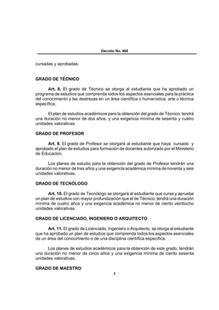 Decreto No. 468


cursadas y aprobadas.


GRADO DE TÉCNICO

      Art. 8. El grado de Técnico se otorga al estudiante que ha aprobado un
programa de estudios que comprenda todos los aspectos esenciales para la práctica
del conocimiento y las destrezas en un área científica o humanística, arte o técnica
específica.

      El plan de estudios académicos para la obtención del grado de Técnico, tendrá
una duración no menor de dos años, y una exigencia mínima de sesenta y cuatro
unidades valorativas.

GRADO DE PROFESOR

      Art. 9. El grado de Profesor se otorgará al estudiante que haya cursado y
aprobado el plan de estudios para formación de docentes autorizado por el Ministerio
de Educación.

      Los planes de estudio para la obtención del grado de Profesor tendrán una
duración no menor de tres años y una exigencia académica mínima de noventa y seis
unidades valorativas.

GRADO DE TECNÓLOGO

       Art. 10. El grado de Tecnólogo se otorgará al estudiante que curse y apruebe
un plan de estudios con mayor profundización que el de Técnico; tendrá una duración
mínima de cuatro años y una exigencia académica no menor de ciento veintiocho
unidades valorativas.

GRADO DE LICENCIADO, INGENIERO O ARQUITECTO

      Art. 11. El grado de Licenciado, Ingeniero o Arquitecto, se otorga al estudiante
que ha aprobado un plan de estudios que comprenda todos los aspectos esenciales
de un área del conocimiento o de una disciplina científica específica.

      Los planes de estudios académicos para la obtención de este grado, tendrán
una duración no menor de cinco años y una exigencia mínima de ciento sesenta
unidades valorativas.

GRADO DE MAESTRO
                                          5
 