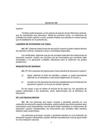 Decreto No. 468


superior.

       También podrá preverse, en los planes de estudio de las diferentes carreras,
que los estudiantes que obtuvieren, desde los primeros ciclos, un coeficiente de
unidades de mérito superior a ocho, puedan finalizar sus estudios en menor tiempo
que el establecido en la presente ley.

LABORES DE EXTENSIÓN CULTURAL

      Art. 16. Todas las instituciones de educación superior pueden realizar labores
de extensión cultural, mediante cursos o actividades especiales.

       Los certificados, diplomas que por tal concepto extiendan las instituciones de
educación superior, podrán ser suscritos por las autoridades que coordinen tales
actividades y no generarán unidades valorativas para la obtención de grados
académicos.

REQUISITOS DE INGRESO

      Art. 17. Son requisitos de ingreso para iniciar estudios de educación superior:

      a)     Haber obtenido el título de bachiller o poseer un grado equivalente
             obtenido en el extranjero y reconocido legalmente en el país; y,

      b)     Cumplir con los requisitos de admisión establecidos por la institución de
             educación superior, en la que se solicite ingresar.

      En los casos a que se refiere el Artículo 64 de esta Ley, los requisitos de
ingreso adicionales a los anteriores, serán determinados por el Ministerio de
Educación.

DE LAS EQUIVALENCIAS

        Art. 18. Las personas que hayan cursado y aprobado estudios en una
institución de educación superior extranjera, podrán solicitar que dichos estudios sean
reconocidos como equivalentes a los de igual índole impartidos en instituciones de
educación superior salvadoreñas; los documentos que acrediten tales estudios
deberán estar autenticados.

       Las personas que hayan cursado y aprobado estudios en una institución de
educación superior salvadoreña, podrán solicitar equivalencias a las de igual índole
en otra institución nacional.
                                           7
 