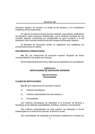 Decreto No. 468


educación superior; de acuerdo a la índole de los estudios y a la competencia
académica de las instituciones.

        En caso de no existir en el país carreras similares o equivalentes, el Ministerio
de Educación podrá incorporar profesionales, previo dictamen favorable de una
comisión especial, conformada por profesionales de igual formación a la del
solicitante; dicha comisión tendrá el aval del Consejo de Educación Superior.

      El Ministerio de Educación emitirá un reglamento que establezca los
procedimientos para la materia.

DOCUMENTOS ACREDITATIVOS

      Art. 21. Las instituciones de educación superior otorgarán los títulos
correspondientes a los grados que ofrezcan.

       Dichos títulos llevarán las firmas y sellos que se especifiquen en sus estatutos.


                               CAPITULO II
                  INSTITUCIONES DE EDUCACIÓN SUPERIOR

                                   Sección Primera
                                    Generalidades

CLASES DE INSTITUCIONES

       Art. 22. Son instituciones de educación superior:

       a)     Institutos tecnológicos;

       b)     Institutos especializados de nivel superior; y,

       c)     Universidades.

       Son institutos tecnológicos los dedicados a la formación de técnicos y
tecnólogos en las distintas especialidades científicas, artísticas y humanísticas.

       Son institutos especializados de nivel superior, los dedicados a formar
profesionales en un área de las ciencias, la técnica o el arte.

       Son universidades, las dedicadas a la formación académica en carreras con
                                            9
 