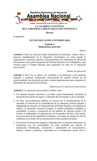 LA ASAMBLEA NACIONAL
          DE LA REPÚBLICA BOLIVARIANA DE VENEZUELA
                                    Decreta
la siguiente,
                 LEY DE EDUCACIÓN UNIVERSITARIA
                                  Capítulo I
                            Disposiciones generales
                                                                           Objeto
Artículo 1. Esta Ley tiene por objeto desarrollar los principios, valores, fines y
procesos fundamentales de la educación universitaria, así como regular la
organización, estructura, gestión y funcionamiento del subsistema de educación
universitaria, como parte integrante del Sistema Educativo de la República, cuya
rectoría ejerce el Estado Docente, para garantizar los fines de la educación
universitaria.
                                                            Ámbito de aplicación
Artículo 2. Esta Ley se aplica a la sociedad y, en particular, a las personas
naturales y jurídicas, instituciones universitarias de carácter oficial, las de
gestión popular, las de gestión privada y demás organizaciones que componen el
subsistema de educación universitaria.
                                         Definición de la educación universitaria
Artículo 3. La educación universitaria se define como:
1. Un derecho humano universal y un deber social fundamental, orientada al
   desarrollo del potencial creativo y liberador del ser humano y de la sociedad.
2. Un bien irrevocablemente público, al servicio de la transformación de la
   sociedad, en función de la consolidación de la soberanía, defensa integral e
   independencia nacional; el fortalecimiento del Poder Popular y del diálogo de
   saberes; el desarrollo territorial integral; el modelo productivo endógeno y
   sustentable; la unión e integración de los pueblos de América Latina y El
   Caribe; la solidaridad y la cooperación con los pueblos del Sur y del mundo;
   la preservación de los equilibrios ecológicos y de todas las formas de vida en
   el planeta, en el marco de la construcción de una sociedad socialista.
3. Un proceso de formación integral e integrado para la creación intelectual y la
   interacción con las comunidades, en tanto totalidad que permite la
   producción, distribución, circulación y apropiación de conocimientos,
   saberes, valores y prácticas, expresados en el compromiso social, ético y
 