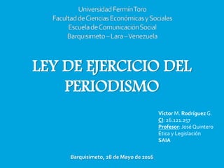 LEY DE EJERCICIO DEL
PERIODISMO
Víctor M. Rodríguez G.
CI: 26.121.257
Profesor: José Quintero
Ética y Legislación
SAIA
Barquisimeto, 28 de Mayo de 2016
 