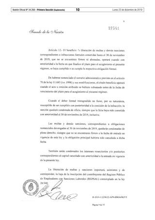Boletín Oficial Nº 34.268 - Primera Sección (Suplemento)	 10	 Lunes 23 de diciembre de 2019
9
Artículo 12.- El beneficio ''e liberación de multas y demás sanciones
correspondientes a infracciones formales cometidas hasta el 30 de noviembre
de 2019, que no se encuentren firmes ni abonadas, operará cuando con
anterioridad a la fecha en que finalice el plazo para el acogimiento al presente
régimen, se haya cumplido o se cumpla la respectiva obligación formal.
De haberse sustanciado el sumario administrativo previsto en el artículo
70 de la ley 11.683 (t.o. 1998) y sus modificaciones, el citado beneficio operará
cuando el acto u omisión atribuido se hubiere subsanado antes de la fecha de
vencimiento del plazo para el acogimiento al presente régimen.
Cuando el deber fonnal transgredido no fuese, por su naturaleza,
susceptible de ser cumplido con posterioridad a la comisión de la infracción, la
sanción quedará condonada de oficio, siempre que la falta haya sido cometida
con anterioridad al 30 de noviembre de 2019, inclusive.
Las multas y demás sanciones, correspondientes a obligaciones
sustanciales devengadas al 30 de noviembre de 2019, quedarán condonadas de
pleno derecho, siempre que no se encontraren firmes a la fecha de entrada en
vigencia de esta ley y la obligación principal hubiera sido cancelada a dicha
fecha.
También serán condonados los intereses resarcitorios y/o punitorios
correspondientes al capital cancelado con anterioridad a la entrada en vigencia
de la presente ley.
La liberación de multas y sanciones importará, as1m1smo y de
corresponder, la baja de la inscripción del contribuyente del Registro Público
IF-2019-112258122-APN-DSGA#SLYT
Página 9 de 53
 
