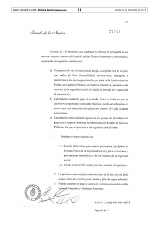 Boletín Oficial Nº 34.268 - Primera Sección (Suplemento)	 11	 Lunes 23 de diciembre de 2019
10
Artículo 13.- El beneficio que establece el artículo 11 procederá si los
sujetos cumplen, respecto del capital, multas firmes e intereses no condonados,
algunas de las siguientes condiciones:
a) Compensación de la mencionada deuda, cualquiera sea su origen,
con saldos de libre disponibilidad, devoluciones, reintegros o
reembolsos a los que tengan derecho por parte de la Administración
Federal de Ingresos Públicos, en materia impositiva, aduanera o de
recursos de la seguridad social a la fecha de entrada en vigencia de
la presente ley;
b) Cancelación mediante pago al contado, hasta la fecha en que se
efectúe el acogimiento al presente régimen, siendo de aplicación en
estos casos una reducción del quince por ciento (15%) de la deuda
consolidada;
c) Cancelación total mediante alguno de los planes de facilidades de
pago que al respecto disponga la Administración Federal de Ingresos
Públicos, los que se ajustarán a las siguientes condiciones:
1. Tendrán un plazo máximo de:
1.1. Sesenta (60) cuotas para aportes personales con destino al
Sistema Único de la Seguridad Social y para retenciones o
percepciones impositivas y de los recursos de la seguridad
social.
1.2. Ciento veinte (120) cuotas para las restantes obligaciones.
2. La primera cuota vencerá como máximo el 16 de julio de 2020
según el tipo de contribuyente, deuda y plan de pagos adherido.
IF-2019-112258122-APN-DSGA#SLYT
Página 10 de 53
 