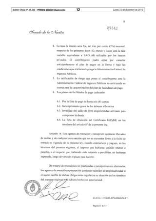Boletín Oficial Nº 34.268 - Primera Sección (Suplemento)	 12	 Lunes 23 de diciembre de 2019
11
4. La tasa de interés será fija, del tres por ciento (3%) mensual,
respecto de los primeros doce (12) meses y luego será la tasa
variable equivalente a BADLAR utilizable por los bancos
privados. El contribuyente podrá optar por cancelar
anticipadamente el plan de pagos en la forma y bajo las
condiciones que al efecto disponga la Administración Federal de
Ingresos Públicos.
5. La calificación de riesgo que posea el contribuyente ante la
Administración Federal de Ingresos Públicos no será tenida en
cuenta para la caracterización del plan de facilidades de pago.
6. Los planes de facilidades de pago caducarán:
6.1. Por la falta de pago de hasta seis (6) cuotas.
6.2. Incumplimiento grave de los deberes tributarios
6.3. Invalidez del saldo de libre disponibilidad utilizado para
compensar la deuda.
6.4. La falta de obtención del Certificado MiPyME en los
términos del artículo 8° de la presente ley.
Artículo 14.-Los agentes de retención y percepción quedarán liberados
de multas y de cualquier otra sanción que no se encuentre firme a la fecha de
entrada en vigencia de la presente ley, cuando exterioricen y paguen, en los
términos del presente régimen, el importe que hubieran omitido retener o
percibir, o el importe que, habiendo sido retenido o percibido, no hubieran
ingresado, luego de vencido el plazo para hacerlo.
De tratarse de retenciones no practicadas o percepciones no efectuadas,
los agentes de retención o percepción quedarán eximidos de responsabilidad si
el sujeto pasible de dichas obligaciones regulariza su situación en los términos
IF-2019-112258122-APN-DSGA#SLYT
Página 11 de 53
 