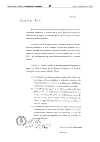 Boletín Oficial Nº 34.268 - Primera Sección (Suplemento)	 13	 Lunes 23 de diciembre de 2019
12
27541
Respecto de los agentes de retención y percepción, regirán las mismas
condiciones suspensivas y extintivas de Ja acción penal previstas para los
contribuyentes en general, así como también las mismas causales de exclusión
previstas en términos generales.
Artículo 15.- No se encuentran sujetas a reintegro o repetición las sumas
que, con anterioridad a la fecha de entrada en vigencia de la presente ley, se
hubieran ingresado en concepto de intereses resarcitorios y/o punitorios y/o
multas, así como los intereses previstos en el artículo 168 de la ley 11.683 (t.o.
1998) y sus modificatorias, por las obligaciones comprendidas en el presente
régimen.
Artículo 16.- Quedan excluidos de las disposiciones de la presente ley
quienes se hallen en alguna de las siguientes situaciones a la fecha de
publicación de la presente en el Boletín Oficial:
a) Los declarados en estado de quiebra, respecto de los cuales no se
haya dispuesto la continuidad de la explotación, conforme a lo
establecido en las leyes 24.522 y sus modificatorias, o 25.284 y sus
modificatorias, mientras duren los efectos de dicha declaración;
b) Los condenados por alguno de los delitos previstos en las leyes
23.771, 24.769 y sus modificatorias, Título IX de la ley 27.430 o en
la ley 22.415 (Código Aduanero) y sus modificatorias, respecto de
los cuales se haya dictado sentencia firme con anterioridad a la
entrada en vigencia de la presente ley, siempre que la condena no
estuviera cumplida;
c) Los condenados por delitos dolosos que tengan conexión con el
incumplimiento de obligaciones tributarias, respecto de los cuales
se haya dictado sentencia firme con anterioridad a la fecha de
IF-2019-112258122-APN-DSGA#SLYT
Página 12 de 53
 