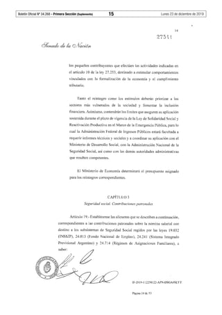 Boletín Oficial Nº 34.268 - Primera Sección (Suplemento)	 15	 Lunes 23 de diciembre de 2019
14
los pequeños contribuyentes que efectúen las actividades indicadas en
el artículo 10 de la ley 27.253, destinado a estimular comportamientos
vinculados con la formalización de la economía y el cumplimiento
tributario.
Tanto el reintegro como los estímulos deberán priorizar a los
sectores más vulnerados de la sociedad y fomentar la inclusión
financiera. Asimismo, contendrán los límites que aseguren su aplicación
sostenida durante el plazo de vigencia de la Ley de Solidaridad Social y
Reactivación Productiva en el Marco de la Emergencia Pública, para lo
cual la Administración Federal de Ingresos Públicos estará facultada a
requerir infonnes técnicos y sociales y a coordinar su aplicación con el
Ministerio de Desarrollo Social, con la Administración Nacional de la
Seguridad Social, así como con las demás autoridades administrativas
que resulten competentes.
El Ministerio de Economía detenninará el presupuesto asignado
para los reintegros correspondientes.
CAPÍTULO 3
Seguridad social. Contribuciones patronales
Artículo 19.- Establécense las alícuotas que se describen a continuación,
correspondientes a ias contribuciones patronales sobre la nómina salarial con
destino a los subsistemas de Seguridad Social regidos por las leyes 19.032
(INSSJP), 24.013 (Fondo Nacional de Empleo), 24.241 (Sistema Integrado
Previsional Argentino) y 24.714 (Régimen de Asignaciones Familiares), a
IF-2019-112258122-APN-DSGA#SLYT
Página 14 de 53
 