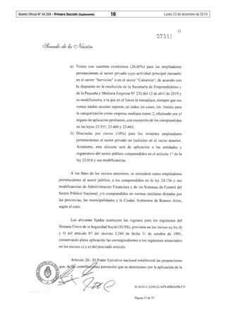 Boletín Oficial Nº 34.268 - Primera Sección (Suplemento)	 16	 Lunes 23 de diciembre de 2019
e''":;M~ J.-¡;
..~ s.a ~·1 J_
15
a) Veinte con cuarenta centésimos (20,40%) para los empleadores
pertenecientes al sector privado cuya actividad principal encuadre
en el sector "Servicios" o en el sector "Comercio", de acuerdo con
lo dispuesto en la resolución de la Secretaría de Emprendedores y
de la Pequeña y Mediana Empresa Nº 220 del 12 de abril de 2019 y
su modificatoria, o la que en el futuro la reemplace, siempre que sus
ventas totales anuales superen, en todos los casos, los límites para
la categorización como empresa mediana tramo 2, efectuado por el
órgano de aplicación pertinente, con excepción de los comprendidos
en las leyes 23.551, 23.660 y 23.661;
b) Dieciocho por ciento (18%) para los restantes empleadores
pertenecientes al sector privado no incluidos en el inciso anterior.
Asimismo, esta alícuota será de aplicación a las entidades y
organismos del sector público comprendidos en el artículo 1° de la
ley 22.016 y sus modificatorias.
A los fines de los incisos anteriores, se entenderá como empleadores
pertenecientes al sector público, a los comprendidos en la ley 24.156 y sus
modificatorias de Administración Financiera y de los Sistemas de Control del
Sector Público Nacional, y/o comprendidos en normas similares dictadas por
las provincias, las municipalidades y la Ciudad Autónoma de Buenos Aires,
según el caso.
Las alícuotas fijadas sustituyen las vigentes para los regímenes del
Sistema Único de la Seguridad Social (SUSS), previstos en los incisos a), b), d)
y ±) del artículo 87 del decreto 2.284 de fecha 31 de octubre de 1991,
conservando plena aplicación las correspondientes a los regímenes enunciados
en los incisos c) y e) del precitado artículo.
IF-2019-112258122-APN-DSGA#SLYT
Página 15 de 53
 
