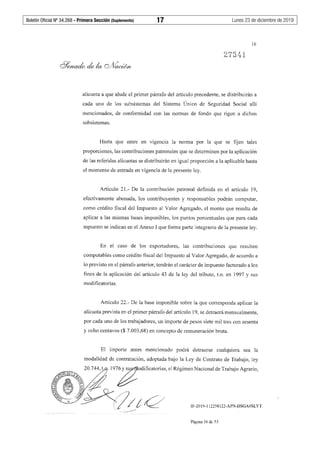 Boletín Oficial Nº 34.268 - Primera Sección (Suplemento)	 17	 Lunes 23 de diciembre de 2019
16
alícuota a que alude el primer párrafo del artículo precedente, se distribuirán a
cada uno de los subsistemas del Sistema Único de Seguridad Social allí
mencionados, de conformidad con las normas de fondo que rigen a dichos
subsistemas.
Hasta que entre en vigencia la norma por la que se fijen tales
proporciones, las contribuciones patronales que se determinen por la aplicación
de las referidas alícuotas se distribuirán en igual proporción a la aplicable hasta
el momento de entrada en vigencia de la presente ley.
Artículo 21.- De la contribución patronal definida en el artículo 19,
efectivamente abonada, los contribuyentes y responsables podrán computar,
como crédito fiscal del Impuesto al Valor Agregado, el monto que resulta de
aplicar a las mismas bases imponibles, los puntos porcentuales que para cada
supuesto se indican en el Anexo I que forma parte integrante de la presente ley.
En el caso de los exportadores, las contribuciones que resulten
computables como crédito fiscal del Impuesto al Valor Agregado, de acuerdo a
lo previsto en el párrafo anterior, tendrán el carácter de impuesto facturado a los
fines de la aplicación del artículo 43 de la ley del tributo, t.o. en 1997 y sus
modificatorias.
Artículo 22.- De la base imponible sobre la que corresponda aplicar la
alícuota prevista en el primer párrafo del artículo 19, se detraerá mensualmente,
por cada uno de los trabajadores, un importe de pesos siete mil tres con sesenta
y ocho centavos($ 7.003,68) en concepto de remuneración bruta.
El importe antes mencionado podrá detraerse cualquiera sea la
modalidad de contratación, adoptada bajo la Ley de Contrato de Trabajo, ley
IF-2019-112258122-APN-DSGA#SLYT
Página 16 de 53
 
