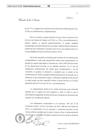 Boletín Oficial Nº 34.268 - Primera Sección (Suplemento)	 18	 Lunes 23 de diciembre de 2019
17
ley 26.727 y el régimen de la industria de la construcción establecido por la ley
22.250, sus modificatorias y complementarias.
Para los contratos a tiempo parciales a los que refiere el artículo 92 ter
de la Ley de Contrato de Trabajo, ley 20.744, t.o. 1976, y sus modificatorias, el
referido importe se aplicará proporcionalmente al tiempo trabajado
considerando la jornada habitual de la actividad. También deberá efectuarse la
proporción que corresponda, en aquellos casos en que, por cualquier motivo, el
tiempo trabajado involucre una fracción inferior al mes.
De la base imponible considerada para el cálculo de las contribuciones
correspondientes a cada cuota semestral del sueldo anual complementario, se
detraerá un importe equivalente al cincuenta por ciento (50%) del que resulte
de las disposiciones previstas en los párrafos anteriores. En el caso de
liquidaciones proporcionales del sueldo anual complementario y de las
vacaciones no gozadas, la detracción a considerar para el cálculo de las
contribuciones por dichos conceptos deberá proporcionarse de acuerdo con el
tiempo por el que corresponda su pago. La detracción regulada en este artículo
no podrá arrojar una base imponible inferior al límite previsto en el primer
párrafo del artículo 9º de la ley 24.241 y sus modificatorias.
La reglamentación podrá prever similar mecanismo para relaciones
laborales que se regulen por otros regímenes y fijará el modo en que se
determinará la magnitud de la detracción de que se trata para las situaciones que
ameriten una consideración especial.
Los empleadores comprendidos en los decretos 1.067 del 22 de
noviembre de 2018, 128 del 14 de febrero de 2019 y 688 del 4 de octubre de
2019 y su modificatorio, con los requisitos y condiciones previstos en esas
normas, deberán considerar que la suma a la que se refiere el primer párrafo de
IF-2019-112258122-APN-DSGA#SLYT
Página 17 de 53
 