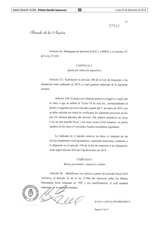 Boletín Oficial Nº 34.268 - Primera Sección (Suplemento)	 20	 Lunes 23 de diciembre de 2019
19
Artículo 26.- Deróganse los decretos 814/01 y 1.009/0l y el artículo 173
de la ley 27.430.
CAPÍTULO 4
Ajuste por inflación impositivo
Artículo 27.- Sustitúyese el artículo 194 de la Ley de Impuesto a las
Ganancias texto ordenado en 2019, el cual quedará redactado de la siguiente
manera:
Artículo 194: El ajuste por inflación positivo o negativo, según sea
el caso, a que se refiere el Título VI de esta ley, correspondiente al
primer y segundo ejercicio iniciado a partir del 1ºde enero de 2019, que
se deba calcular en virtud de verificarse los supuestos previstos en los
dos (2) últimos párrafos del artículo 106, deberá imputarse un sexto
(1/6) en ese período fiscal y los cinco sextos (5/6) restantes, en partes
iguales, en los cinco (5) períodos fiscales inmediatos siguientes.
Lo indicado en el párrafo anterior no obsta al cómputo de los
tercios remanentes correspondientes a períodos anteriores, conforme a
lo dispuesto en el artículo 194 de la ley de Impuesto a las Ganancias,
texto según decreto 824 del 5 de diciembre de 2019.
CAPÍTULOS
Bienes personales e impuesto cedular
Artículo 28. - Modificase, con efectos a partir del período fiscal 2019
inclusive, el artículo 25 de la ley 23.966 del Impuesto sobre los Bienes
Personales, texto ordenado en 1997 y sus modificatorias, el cual quedará
IF-2019-112258122-APN-DSGA#SLYT
Página 19 de 53
 
