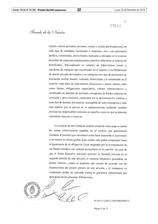 Boletín Oficial Nº 34.268 - Primera Sección (Suplemento)	 22	 Lunes 23 de diciembre de 2019
21
(títulos valores privados, acciones, cuotas y demás participaciones) en
todo tipo de entidades, sociedades o empresas, con o sin personería
jurídica, constituidas, domiciliadas, radicadas o ubicadas en el exterior
incluidas las empresas unipersonales; derechos inherentes al carácter de
beneficiario, fideicomisario (o similar) de fideicomisos (trusts o
similares) de cualquier tipo constituidos en el exterior, o en fundaciones
de interés privado del exterior o en cualquier otro tipo de patrimonio de
afectación similar situado, radicado, domiciliado y/o constituido en el
exterior; toda clase de instrumentos financieros o títulos valores, tales
como bonos, obligaciones negociables, valores representativos y
certificados de depósito de acciones, cuotapartes de fondos comunes de
inversión y otros similares, cualquiera sea su denominación; créditos y
todo tipo de derecho del exterior, susceptible de valor económico y toda
otra especie que se prevea en la reglamentación, pudiendo también
precisar los responsables sustitutos en aquellos casos en que se detecten
maniobras elusivas o evasivas.
Los sujetos de este impuesto podrán computar como pago a cuenta
las sumas efectivamente pagadas en el exterior por gravámenes
similares al presente que consideren como base imponible el patrimonio
o los bienes en forma global. Este crédito sólo podrá computarse hasta
el incremento de la obligación fiscal originado por la incorporación de
los bienes situados con carácter permanente en el exterior. En caso de
que el Poder Ejecutivo nacional ejerciera la facultad prevista en el
segundo párrafo de este artículo, el cómputo respectivo procederá, en
primer término, contra el impuesto que resulte de acuerdo con las
disposiciones del primer párrafo de este artículo, y el remanente no
computado podrá ser utilizado contra el gravamen determinado por
aplicación de las alícuotas diferenciales.
~¿__
' /~e? IF-2019-112258122-APN-DSGA#SLYT
Página 21 de 53
 