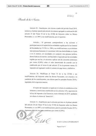 Boletín Oficial Nº 34.268 - Primera Sección (Suplemento)	 23	 Lunes 23 de diciembre de 2019
22
Artículo 29. - Sustitúyese, con efectos a partir del período fiscal 2019,
inclusive, el primer párrafo del artículo sin número agregado a continuación del
artículo 25 del Título VI de la ley 23 .966 de Impuesto sobre los Bienes
Personales, t.o. en 1997 y sus modificatorias, por el siguiente:
Artículo...: El gravamen correspondiente a las acc10nes o
participaciones en el capital de las sociedades regidas por la Ley General
de Sociedades ley 19.550, t.o. 1984 y sus modificaciones, cuyos titulares
sean personas humanas y/o sucesiones indivisas domiciliadas en el país
o en el exterior, y/o sociedades y/o cualquier otra persona jurídica,
domiciliada en el exterior, será liquidado o ingresado por las sociedades
regidas por esa ley y la alícuota a aplicar será de cincuenta centésimos
por ciento (0,50%) sobre el valor determinado de acuerdo con lo
establecido por el inciso h) del artículo 22 de la presente norma. El
impuesto así ingresado tendrá el carácter de pago único y definitivo.
Artículo 30.- Modificase el Título VI de la ley 23.966 y sus
modificatorias, del Impuesto sobre los Bienes Personales, con relación a la
condición de los contribuyentes, con efectos para los períodos fiscales 2019 y
siguientes, de la siguiente manera:
El sujeto del impuesto se regirá por el criterio de residencia en los
términos y condiciones establecidos en los artículos 119 y siguientes de
la Ley de Impuesto a las Ganancias, texto ordenado en 2019, quedando
sin efecto el criterio de "domicilio".
Artículo 31.- Establécese que la alícuota prevista en el primer párrafo
del artículo 26 del Título VI de la ley 23.966 de Impuesto sobre los Bienes
Personales, t.o. en 1997 y sus modificaciones, para los períodos fiscales 2019 y
IF-2019-112258122-APN-DSGA#SLYT
Página 22 de 53
 