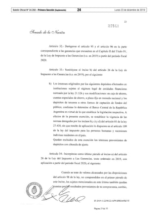 Boletín Oficial Nº 34.268 - Primera Sección (Suplemento)	 24	 Lunes 23 de diciembre de 2019
23
Artículo 32.- Deróganse el artículo 95 y el artículo 96 en la parte
correspondiente a las ganancias que encuadren en el Capítulo II del Título IV,
de la Ley de Impuesto a las Ganancias (t.o. en 2019) a partir del período fiscal
2020.
Artículo 33.- Sustitúyese el inciso h) del artículo 26 de la Ley de
Impuesto a las Ganancias (t.o. en 2019), por el siguiente:
h) Los intereses originados por los siguientes depósitos efectuados en
instituciones sujetas al régimen legal de entidades financieras
normado por la ley 21.526 y sus modificaciones: en caja de ahorro,
cuentas especiales de ahorro, a plazo fijo en moneda nacional y los
depósitos de terceros u otras formas de captación de fondos del
público, confonne lo determine el Banco Central de la República
Argentina en virtud de lo que establece la legislación respectiva. A
efectos de la presente exención, se restablece la vigencia de las
normas derogadas por los incisos b), c) y d) del artículo 81 de la ley
27.430, sin que resulte de aplicación lo dispuesto en el artículo 109
de la ley del impuesto para las personas humanas y suces10nes
indivisas residentes en el país.
Quedan excluidos de esta exención los intereses provenientes de
depósitos con cláusula de ajuste.
Artículo 34.- Incorpórese como último párrafo al inciso u) del artículo
26 de la Ley del Impuesto a Las Ganancias, texto ordenado en 2019, con
aplicación a partir del periodo fiscal 2020, el siguiente:
Cuando se trate de valores alcanzados por las disposiciones
del artículo 98 de la ley, no comprendidos en el primer párrafo de
IF-2019-112258122-APN-DSGA#SLYT
Página 23 de 53
 