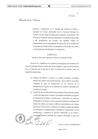 Boletín Oficial Nº 34.268 - Primera Sección (Suplemento)	 25	 Lunes 23 de diciembre de 2019
24
permuta o disposición, en la medida que coticen en bolsas o
mercados de valores autorizados por la Comisión Nacional de
Valores, sin que resulte de aplicación lo dispuesto en el artículo 109
de la ley del impuesto. Idéntico tratamiento le resultará de aplicación
a los beneficiarios del exterior, por aquellos valores no
comprendidos en el cuarto párrafo de este inciso, en la medida que
no residan en jurisdicciones no cooperantes o los fondos invertidos
no provengan de jurisdicciones no cooperantes.
CAPÍTUL06
Impuesto Para una Argentina Inclusiva y Solidaria (PAÍS)
Artículo 35.- Establécese con carácter de emergencia, por el término de
cinco (5) períodos fiscales a partir del día de entrada en vigencia de la presente
ley, un impuesto que se aplicará en todo el territorio de la Nación sobre las
siguientes operaciones:
a) Compra de billetes y divisas en moneda extranjera -incluidos
cheques de viajero- para atesoramiento o sin un destino específico
vinculado al pago de obligaciones en los términos de la
reglamentación vigente en el mercado de cambios, efectuada por
residentes en el país;
b) Cambio de divisas efectuado por las entidades financieras por cuenta
y orden del adquirente locatario o prestatario destinadas al pago de
la adquisición de bienes o prestaciones y locaciones de servicios
efectuadas en el exterior, que se cancelen mediante la utilización de
tarjetas de crédito, de compra y débito comprendidas en el sistema
previsto en la ley 25.065 y cualquier otro medio de pago equivalente
que detennine la reglamentación, incluidas las relacionadas con las
extracciones o adelantos en efectivo efectuadas en el exterior.
~~~~':A~A~imisresultan incluidas las compras efectuadas a través de
fi;Jl ~
¡;;1 )'ª'¡
J~czuY IF-2019-112258122-APN-DSGA#SLYT
Página 24 de 53
 