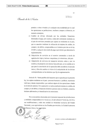 Boletín Oficial Nº 34.268 - Primera Sección (Suplemento)	 26	 Lunes 23 de diciembre de 2019
25
portales o sitios virtuales y/o cualquier otra modalidad por la cual
las operaciones se perfeccionen, mediante compras a distancia, en
moneda extranjera;
c) Cambio de divisas efectuado por las entidades financieras
destinadas al pago, por cuenta y orden del contratante residente en
el país de servicios prestados por sujetos no residentes en el país,
que se cancelen mediante la utilización de tai:jetas de crédito, de
compra y de débito, comprendidas en el sistema previsto en la ley
25.065 y cualquier otro medio de pago equivalente que determine la
reglamentación;
d) Adquisición de servicios en el exterior contratados a través de
agencias de viajes y turismo -mayoristas y/o minoristas-, del país.
e) Adquisición de servicios de transporte terrestre, aéreo y por vía
acuática, de pasajeros con destino fuera del país, en la medida en la
que para la cancelación de la operación deba accederse al mercado
único y libre de cambios al efecto de la adquisición de las divisas
correspondientes en los términos que fije la reglamentación.
Artículo 36.- Serán pasibles del impuesto que se aprueba por la presente
ley, los sujetos residentes en el país -personas humanas o jurídicas, sucesiones
indivisas y demás responsables- que realicen alguna de las operaciones citadas
en el artículo anterior. Si la operación se realiza mediante tarjetas de crédito, de
compra y/o de débito, el impuesto alcanza a quienes sean sus titulares, usuarios,
titulares adicionales y/o beneficiarios de extensiones.
No se encuentran alcanzadas por el presente impuesto las jurisdicciones
y entidades comprendidas en el inciso a) y b) del artículo 8º de la ley 24.156 y
sus modificaciones y toda otra entidad de titularidad exclusiva del Estado
IF-2019-112258122-APN-DSGA#SLYT
Página 25 de 53
 