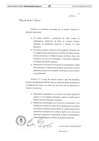 Boletín Oficial Nº 34.268 - Primera Sección (Suplemento)	 27	 Lunes 23 de diciembre de 2019
26
Tampoco se encontrarán alcanzadas por el presente impuesto las
siguientes operaciones:
a) Los gastos referidos a prestaciones de salud, compra de
medicamentos, adquisición de libros en cualquier formato,
utilización de plataformas educativas y software con fines
educativos;
b) Los gastos asociados a proyectos de investigación efectuados por
investigadores que se desempeñen en el ámbito del Estado nacional,
Estados provinciales, la Ciudad Autónoma de Buenos Aires y los
municipios, así como las universidades e instituciones integrantes
del sistema universitario argentino;
c) Adquisición en el exterior de materiales de equipamiento y demás
bienes destinado a la lucha contra el fuego y la protección civil de la
población por parte de las entidades reconocidas en la ley 25.054 y
sus modificatorias.
Artículo 37.- El pago del impuesto estará a cargo del adquirente,
locatario o prestatario pero deberán actuar en carácter de agentes de percepción
y liquidación del mismo, los sujetos que para cada tipo de operaciones se
indican a continuación:
a) Operaciones comprendidas en el inciso a) del primer párrafo del
artículo 35: Las entidades autorizadas a operar en cambios por el
Banco Central de la República Argentina;
b) Operaciones comprendidas en los incisos b) y c) del artículo 35: Las
entidades que efectúen los cobros de las liquidaciones a los usuarios
de sistemas de tarjetas de crédito, débito y/o compra respecto de las
operaciones alcanzadas por el presente régimen. En caso de que
intervengan agrupadores o agregadores de pago, la reglamentación
r;;<~ &establec~bligado en carácter de agente de percepción;
l Íi ~ (¿,;::;~_~0.J'--4if ~
-~--y C:{ IF-2019-112258122-APN-DSGA#SLYT
Página 26 de 53
 