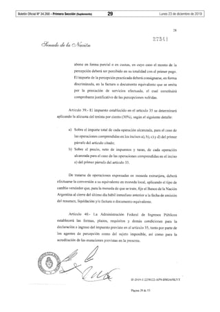 Boletín Oficial Nº 34.268 - Primera Sección (Suplemento)	 29	 Lunes 23 de diciembre de 2019
28
abone en fonna parcial o en cuotas, en cuyo caso el monto de la
percepción deberá ser percibido en su totalidad con el primer pago.
El importe de la percepción practicada deberá consignarse, en forma
discriminada, en la factura o documento equivalente que se emita
por la prestación de servicios efectuada, el cual constituirá
comprobante justificativo de las percepciones sufridas.
Artículo 39.- El impuesto establecido en el artículo 35 se determinará
aplicando la alícuota del treinta por ciento (30%), según el siguiente detalle:
a) Sobre el importe total de cada operación alcanzada, para el caso de
las operaciones comprendidas en los incisos a), b), c) y d) del primer
párrafo del artículo citado;
b) Sobre el precio, neto de impuestos y tasas, de cada operación
alcanzada para el caso de las operaciones comprendidas en el inciso
e) del primer párrafo del artículo 35.
De tratarse de operaciones expresadas en moneda extranjera, deberá
efectuarse la conversión a su equivalente en moneda local, aplicando el tipo de
cambio vendedor que, para la moneda de que se trate, fije el Banco de la Nación
Argentina al cierre del último día hábil inmediato anterior a la fecha de emisión
del resumen, liquidación y/o factura o documento equivalente.
Artículo 40.- La Administración Federal de Ingresos Públicos
establecerá las formas, plazos, requisitos y demás condiciones para la
declaración e ingreso del impuesto previsto en el artículo 35, tanto por parte de
los agentes de percepción como del sujeto imponible, así como para la
acreditación de las exenciones previstas en la presente.
IF-2019-112258122-APN-DSGA#SLYT
Página 28 de 53
 